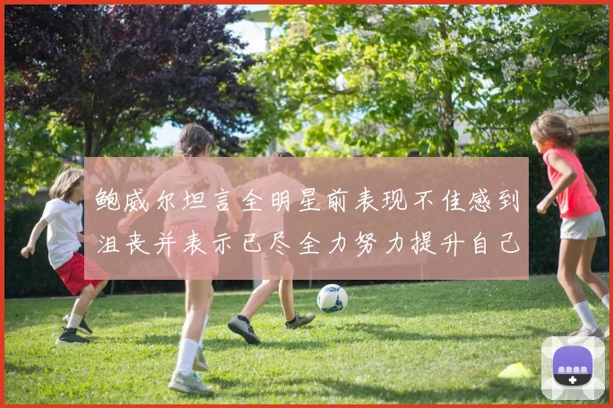 鲍威尔坦言全明星前表现不佳感到沮丧并表示已尽全力努力提升自己