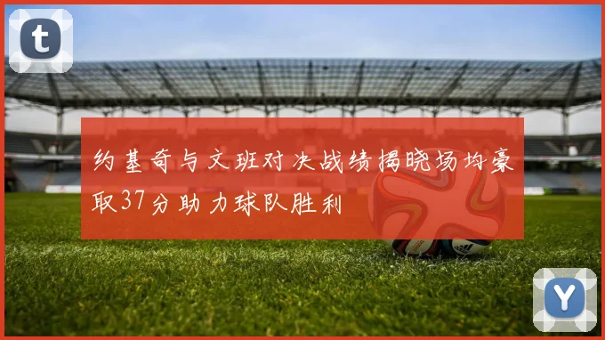 约基奇与文班对决战绩揭晓场均豪取37分助力球队胜利