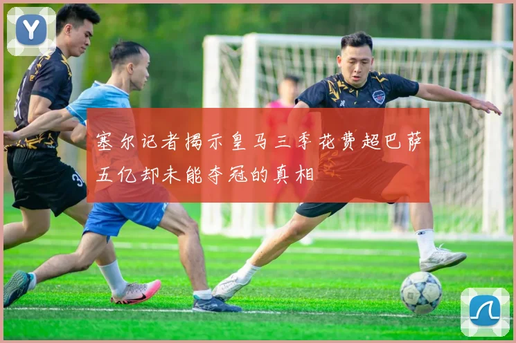 塞尔记者揭示皇马三季花费超巴萨五亿却未能夺冠的真相