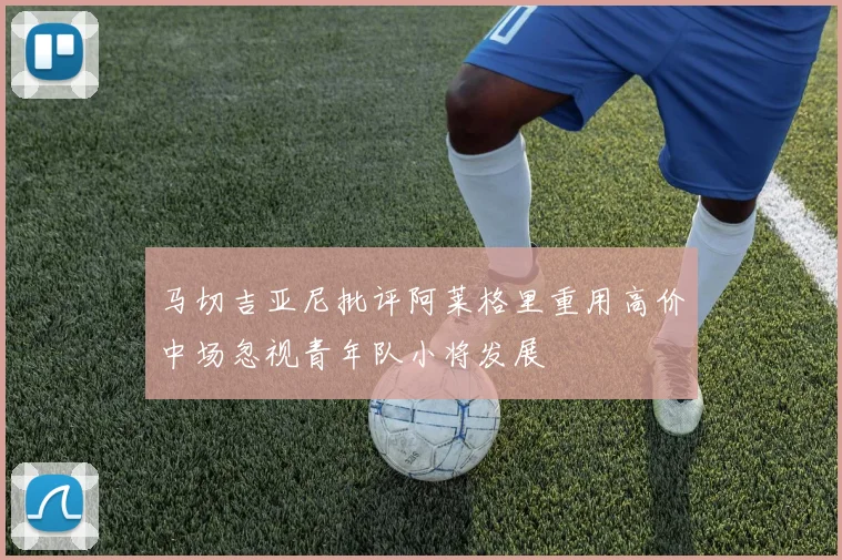 马切吉亚尼批评阿莱格里重用高价中场忽视青年队小将发展