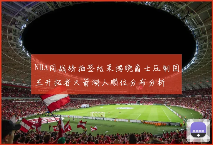 NBA同战绩抽签结果揭晓爵士压制国王开拓者火箭湖人顺位分布分析