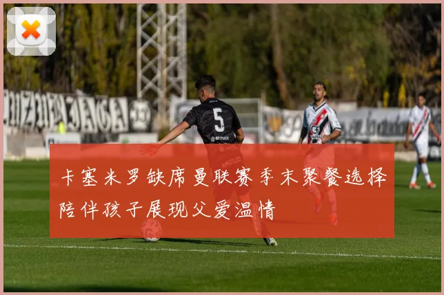卡塞米罗缺席曼联赛季末聚餐选择陪伴孩子展现父爱温情