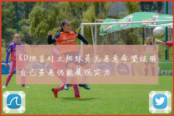 KD坦言对太阳球员无恶意希望证明自己虽老仍能展现实力