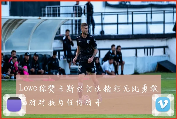 Lowe称赞卡斯尔打法精彩无比勇敢面对对抗与任何对手