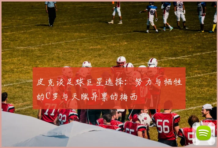皮克谈足球巨星选择：努力与牺牲的C罗与天赋异禀的梅西