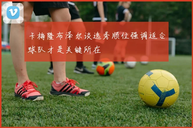 卡梅隆布泽尔谈选秀顺位强调适合球队才是关键所在
