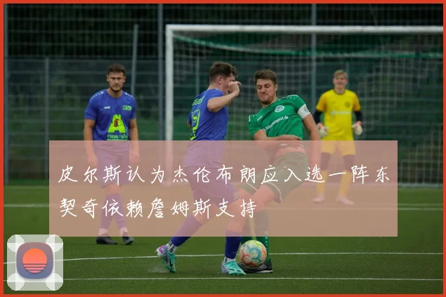 皮尔斯认为杰伦布朗应入选一阵东契奇依赖詹姆斯支持