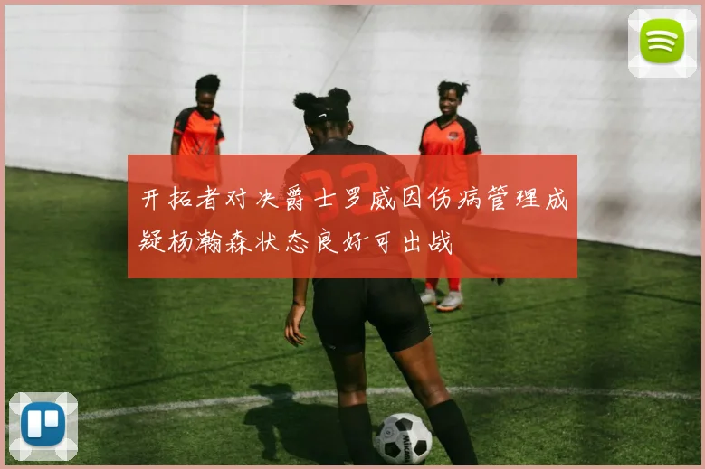 开拓者对决爵士罗威因伤病管理成疑杨瀚森状态良好可出战